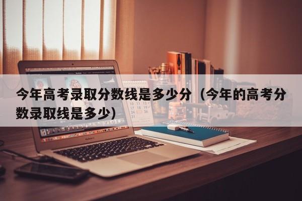 今年高考录取分数线是多少分（今年的高考分数录取线是多少）