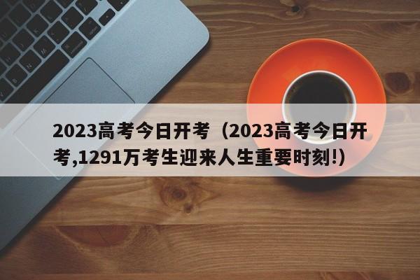 2023高考今日开考（2023高考今日开考,1291万考生迎来人生重要时刻!）
