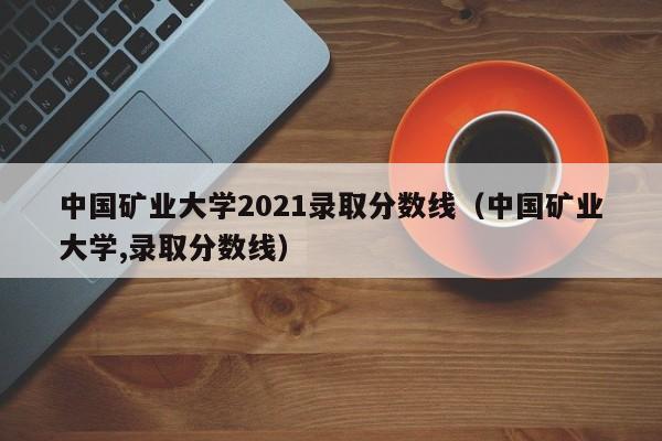 中国矿业大学2021录取分数线（中国矿业大学,录取分数线）