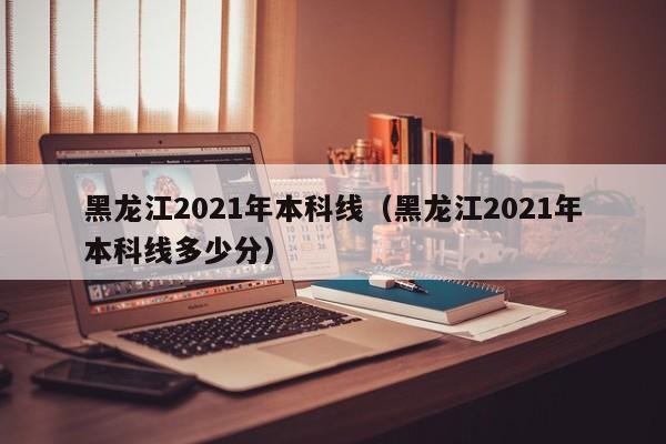 黑龙江2021年本科线（黑龙江2021年本科线多少分）