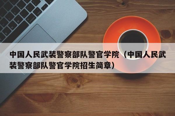 中国人民武装警察部队警官学院（中国人民武装警察部队警官学院招生简章）