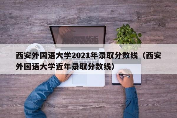 西安外国语大学2021年录取分数线（西安外国语大学近年录取分数线）