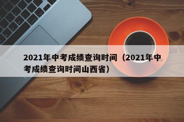 2021年中考成绩查询时间（2021年中考成绩查询时间山西省）