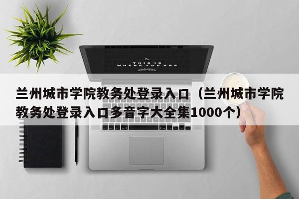 兰州城市学院教务处登录入口（兰州城市学院教务处登录入口多音字大全集1000个）