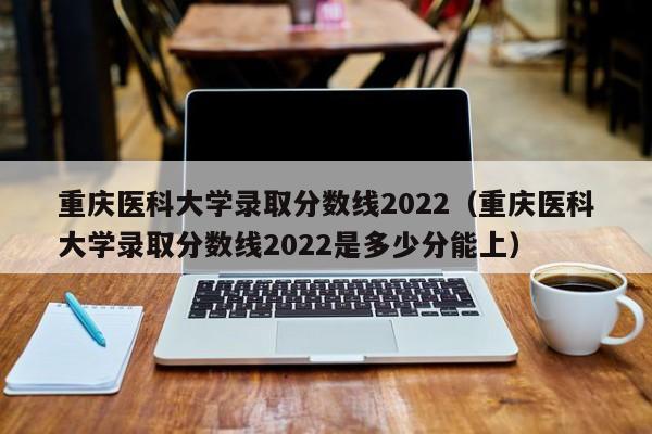 重庆医科大学录取分数线2022（重庆医科大学录取分数线2022是多少分能上）