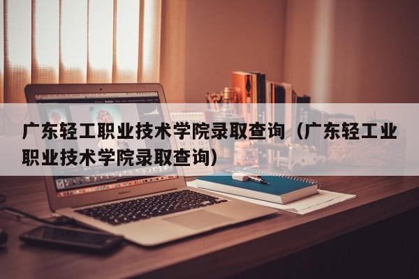 广东轻工职业技术学院录取查询（广东轻工业职业技术学院录取查询）