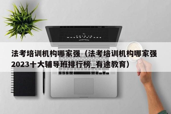 法考培训机构哪家强（法考培训机构哪家强 2023十大辅导班排行榜_有途教育）