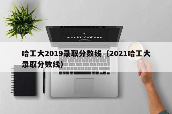 哈工大2019录取分数线（2021哈工大录取分数线）