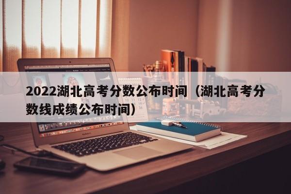 2022湖北高考分数公布时间（湖北高考分数线成绩公布时间）