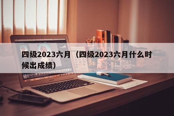 四级2023六月（四级2023六月什么时候出成绩）