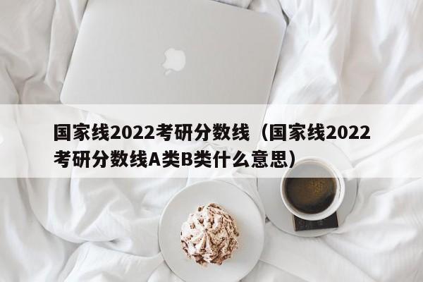 国家线2022考研分数线（国家线2022考研分数线A类B类什么意思）