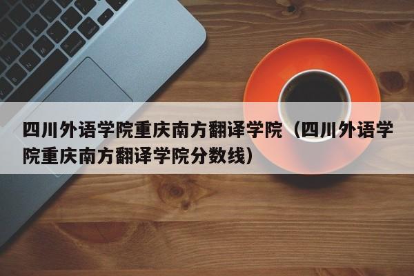 四川外语学院重庆南方翻译学院（四川外语学院重庆南方翻译学院分数线）