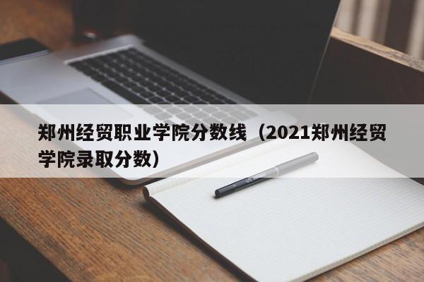 郑州经贸职业学院分数线（2021郑州经贸学院录取分数）