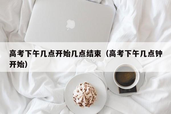 高考下午几点开始几点结束（高考下午几点钟开始）