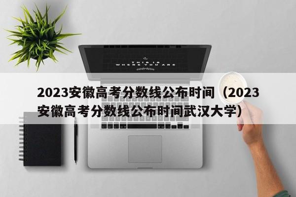 2023安徽高考分数线公布时间（2023安徽高考分数线公布时间武汉大学）
