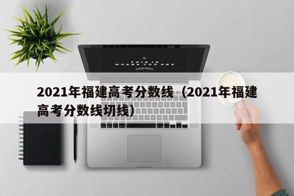 2021年福建高考分数线（2021年福建高考分数线切线）