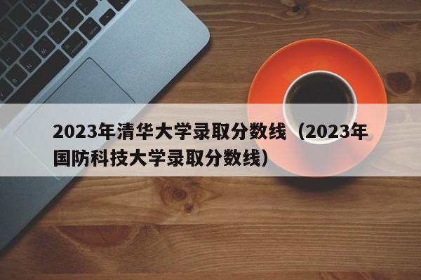 2023年清华大学录取分数线（2023年国防科技大学录取分数线）