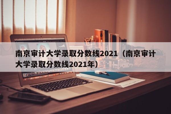 南京审计大学录取分数线2021（南京审计大学录取分数线2021年）