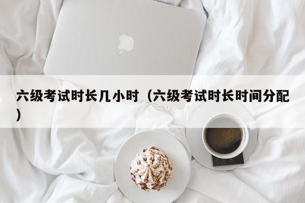 六级考试时长几小时（六级考试时长时间分配）