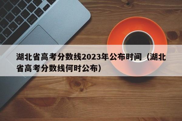 湖北省高考分数线2023年公布时间（湖北省高考分数线何时公布）