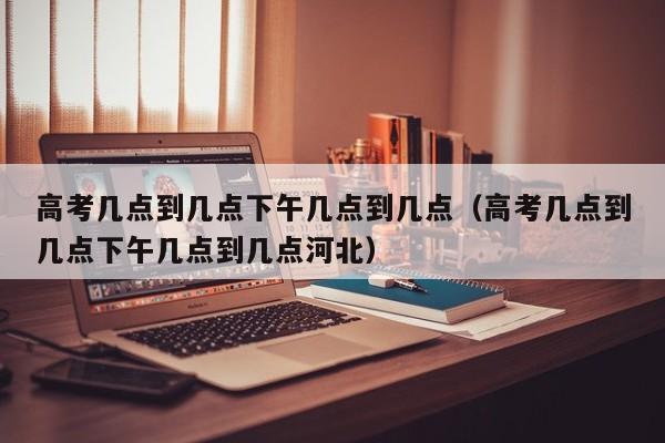 高考几点到几点下午几点到几点（高考几点到几点下午几点到几点河北）