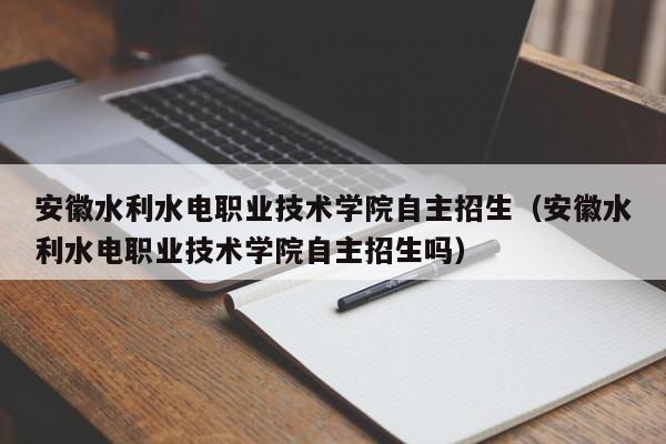 安徽水利水电职业技术学院自主招生（安徽水利水电职业技术学院自主招生吗）