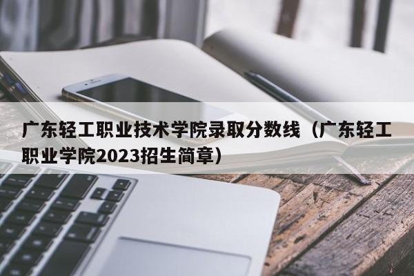广东轻工职业技术学院录取分数线（广东轻工职业学院2023招生简章）