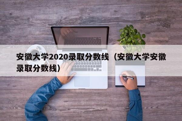 安徽大学2020录取分数线（安徽大学安徽录取分数线）