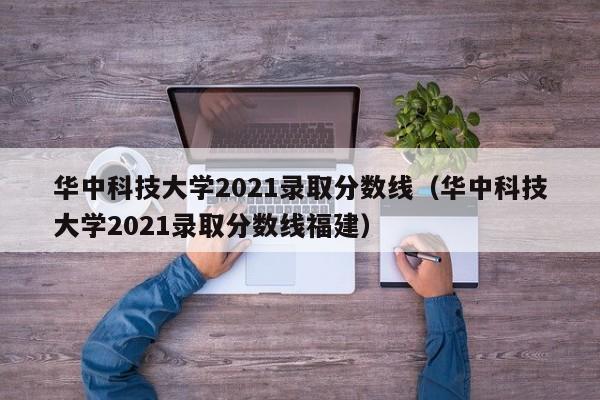 华中科技大学2021录取分数线（华中科技大学2021录取分数线福建）