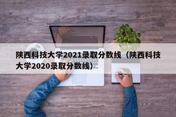 陕西科技大学2021录取分数线（陕西科技大学2020录取分数线）