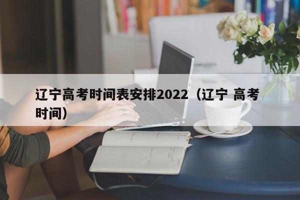 辽宁高考时间表安排2022（辽宁 高考 时间）