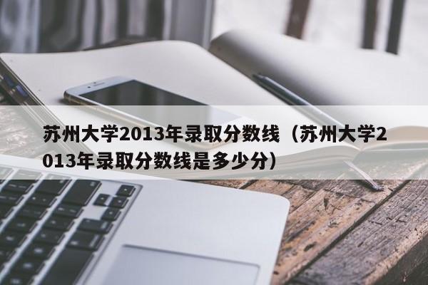 苏州大学2013年录取分数线（苏州大学2013年录取分数线是多少分）
