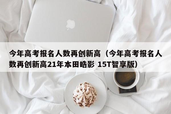 今年高考报名人数再创新高（今年高考报名人数再创新高21年本田皓影 15T智享版）