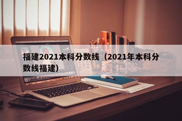 福建2021本科分数线（2021年本科分数线福建）