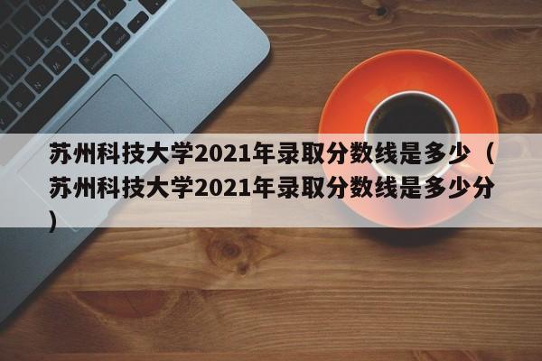 苏州科技大学2021年录取分数线是多少（苏州科技大学2021年录取分数线是多少分）