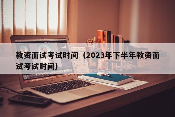 教资面试考试时间（2023年下半年教资面试考试时间）