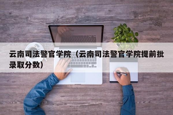 云南司法警官学院（云南司法警官学院提前批录取分数）