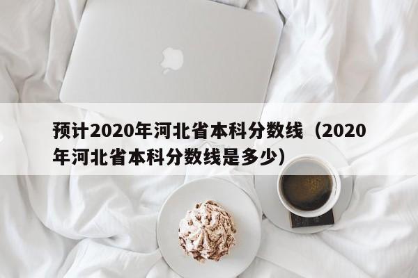 预计2020年河北省本科分数线（2020年河北省本科分数线是多少）