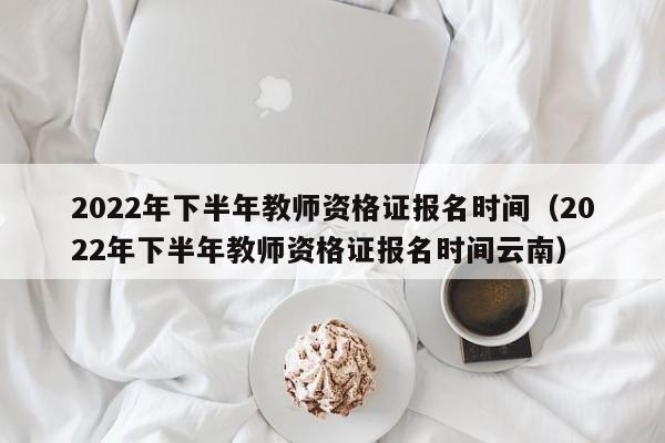 2022年下半年教师资格证报名时间（2022年下半年教师资格证报名时间云南）
