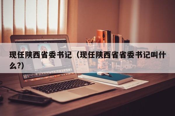 现任陕西省委书记（现任陕西省省委书记叫什么?）