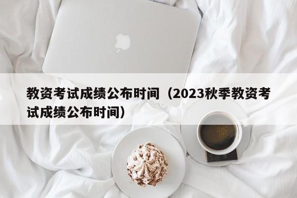 教资考试成绩公布时间（2023秋季教资考试成绩公布时间）
