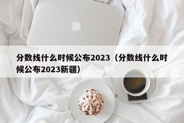 分数线什么时候公布2023（分数线什么时候公布2023新疆）