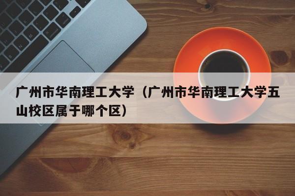 广州市华南理工大学（广州市华南理工大学五山校区属于哪个区）