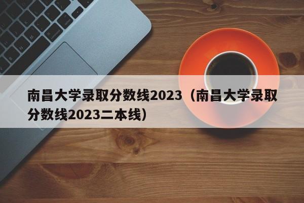 南昌大学录取分数线2023（南昌大学录取分数线2023二本线）