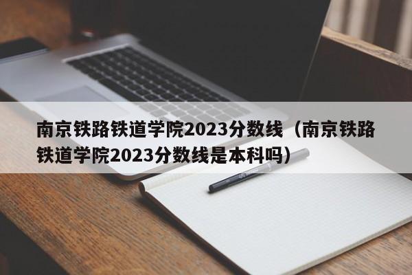 南京铁路铁道学院2023分数线（南京铁路铁道学院2023分数线是本科吗）