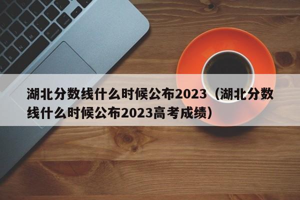 湖北分数线什么时候公布2023（湖北分数线什么时候公布2023高考成绩）