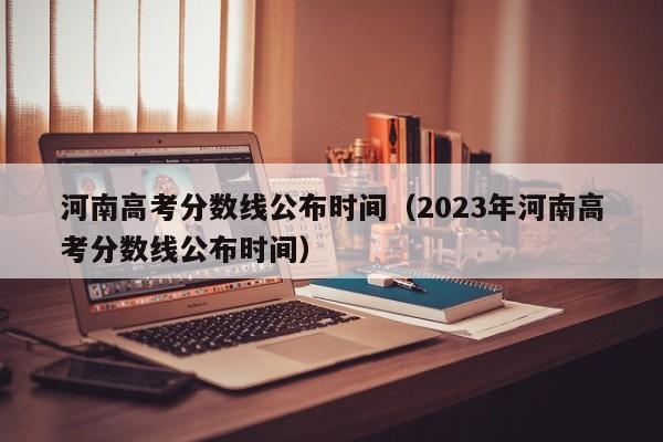 河南高考分数线公布时间（2023年河南高考分数线公布时间）