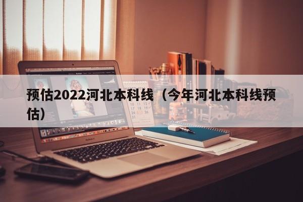 预估2022河北本科线（今年河北本科线预估）