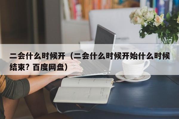 二会什么时候开（二会什么时候开始什么时候结束? 百度网盘）