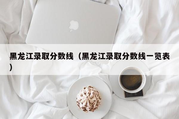 黑龙江录取分数线（黑龙江录取分数线一览表）